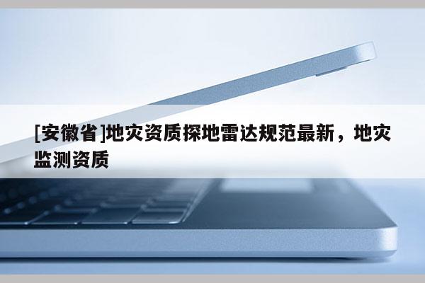 [安徽省]地災(zāi)資質(zhì)探地雷達(dá)規(guī)范最新，地災(zāi)監(jiān)測資質(zhì)