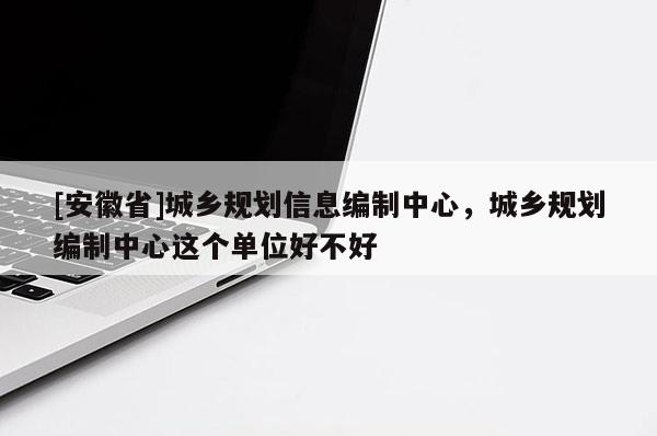 [安徽省]城鄉規劃信息編制中心，城鄉規劃編制中心這個單位好不好