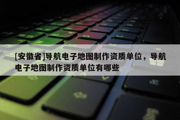 [安徽省]導航電子地圖制作資質單位，導航電子地圖制作資質單位有哪些