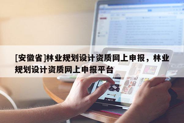 [安徽省]林業(yè)規(guī)劃設(shè)計(jì)資質(zhì)網(wǎng)上申報，林業(yè)規(guī)劃設(shè)計(jì)資質(zhì)網(wǎng)上申報平臺