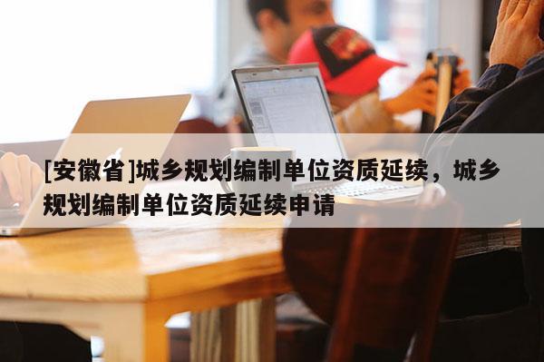 [安徽省]城鄉(xiāng)規(guī)劃編制單位資質(zhì)延續(xù)，城鄉(xiāng)規(guī)劃編制單位資質(zhì)延續(xù)申請