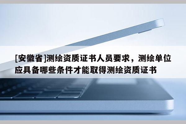 [安徽省]測繪資質證書人員要求，測繪單位應具備哪些條件才能取得測繪資質證書