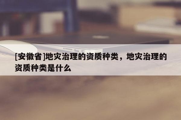 [安徽省]地災治理的資質種類，地災治理的資質種類是什么