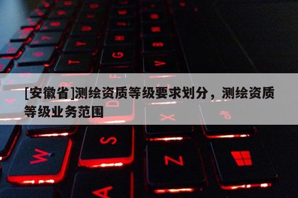 [安徽省]測繪資質(zhì)等級要求劃分，測繪資質(zhì)等級業(yè)務(wù)范圍