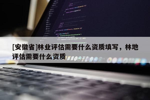 [安徽省]林業評估需要什么資質填寫，林地評估需要什么資質