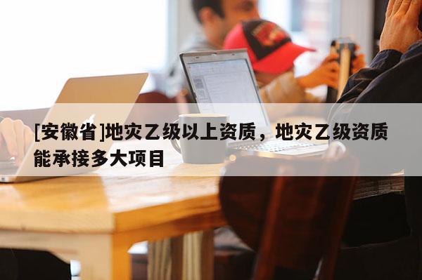 [安徽省]地災乙級以上資質，地災乙級資質能承接多大項目