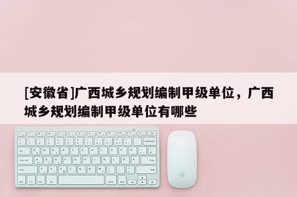 [安徽省]廣西城鄉(xiāng)規(guī)劃編制甲級單位，廣西城鄉(xiāng)規(guī)劃編制甲級單位有哪些