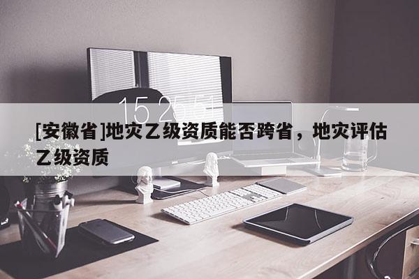 [安徽省]地災乙級資質能否跨省，地災評估乙級資質