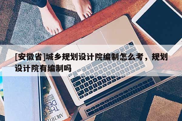 [安徽省]城鄉規劃設計院編制怎么考，規劃設計院有編制嗎