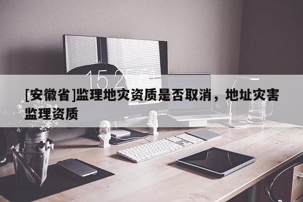 [安徽省]監理地災資質是否取消，地址災害監理資質