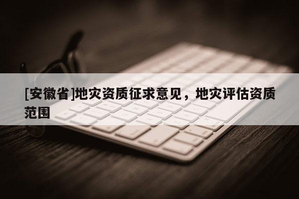 [安徽省]地災資質征求意見，地災評估資質范圍