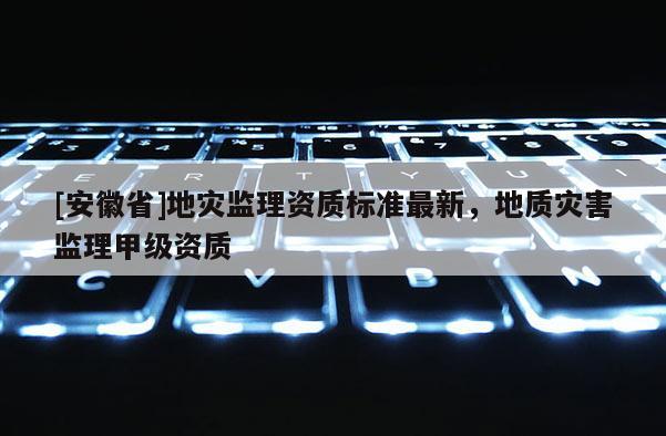 [安徽省]地災監理資質標準最新，地質災害監理甲級資質