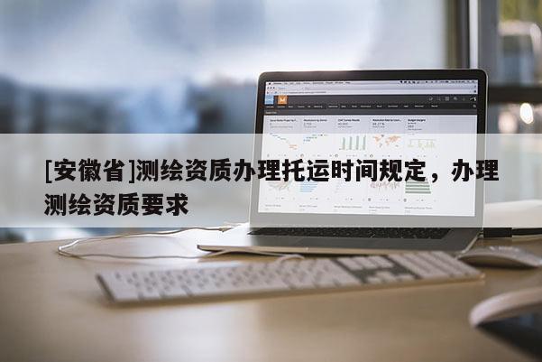 [安徽省]測繪資質辦理托運時間規定，辦理測繪資質要求