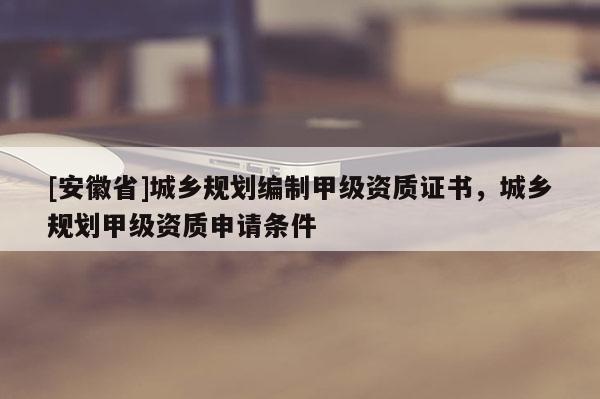 [安徽省]城鄉(xiāng)規(guī)劃編制甲級(jí)資質(zhì)證書，城鄉(xiāng)規(guī)劃甲級(jí)資質(zhì)申請(qǐng)條件