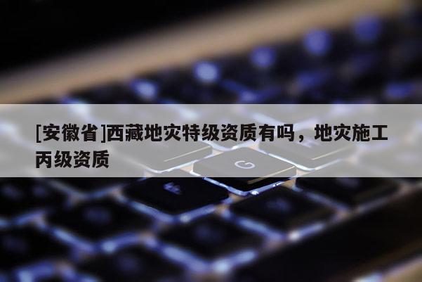 [安徽省] *** 地災特級資質有嗎，地災施工丙級資質