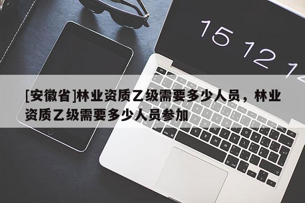 [安徽省]林業(yè)資質(zhì)乙級需要多少人員，林業(yè)資質(zhì)乙級需要多少人員參加