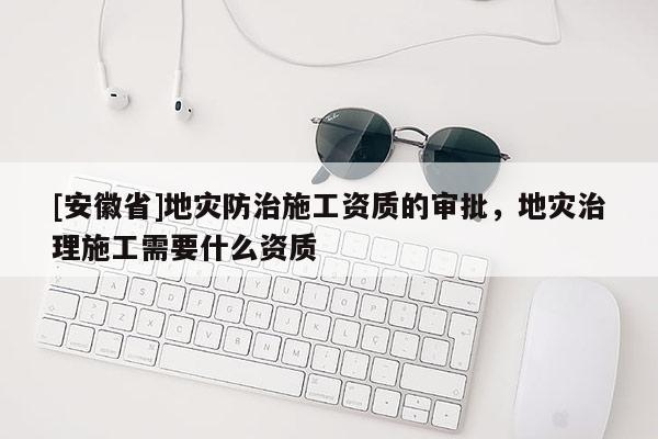 [安徽省]地災防治施工資質的審批，地災治理施工需要什么資質