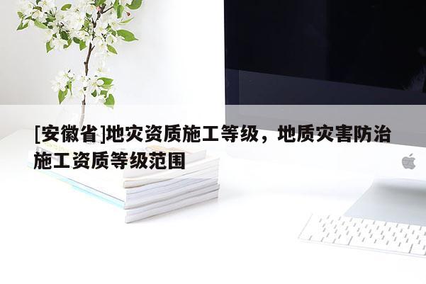 [安徽省]地災資質施工等級，地質災害防治施工資質等級范圍