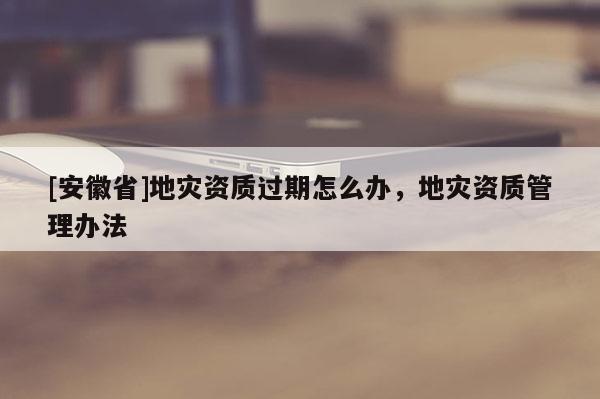 [安徽省]地災資質過期怎么辦，地災資質管理辦法