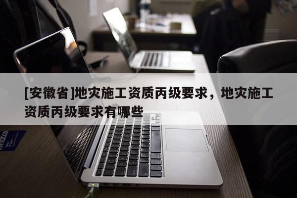 [安徽省]地災施工資質丙級要求，地災施工資質丙級要求有哪些
