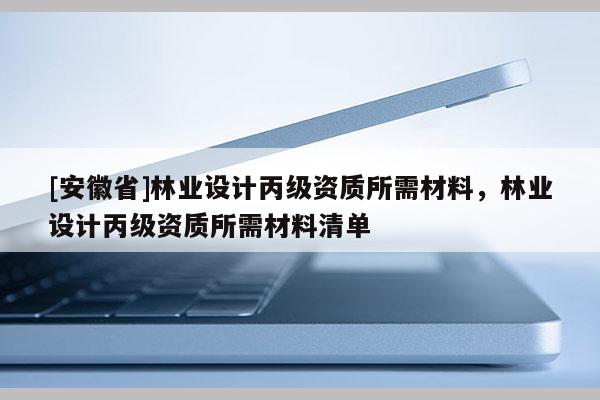 [安徽省]林業(yè)設(shè)計(jì)丙級(jí)資質(zhì)所需材料，林業(yè)設(shè)計(jì)丙級(jí)資質(zhì)所需材料清單