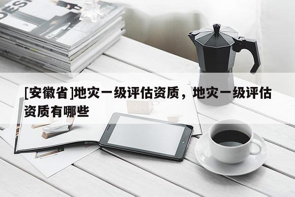 [安徽省]地災一級評估資質，地災一級評估資質有哪些