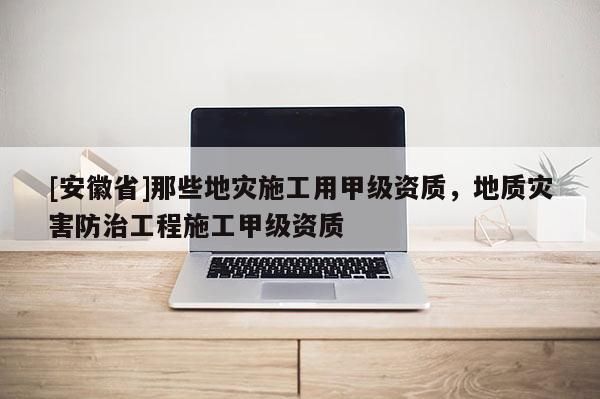 [安徽省]那些地災施工用甲級資質，地質災害防治工程施工甲級資質