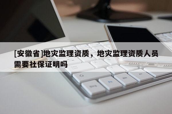 [安徽省]地災(zāi)監(jiān)理資質(zhì)，地災(zāi)監(jiān)理資質(zhì)人員需要社保證明嗎