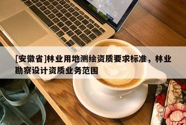 [安徽省]林業(yè)用地測繪資質(zhì)要求標(biāo)準(zhǔn)，林業(yè)勘察設(shè)計(jì)資質(zhì)業(yè)務(wù)范圍