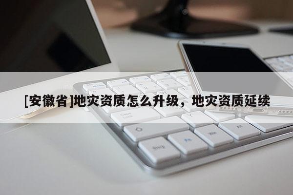 [安徽省]地災資質怎么升級，地災資質延續