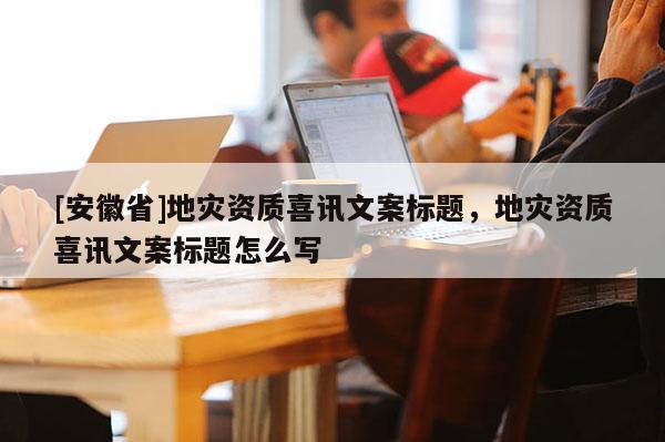 [安徽省]地災資質喜訊文案標題，地災資質喜訊文案標題怎么寫