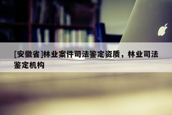 [安徽省]林業案件司法鑒定資質，林業司法鑒定機構