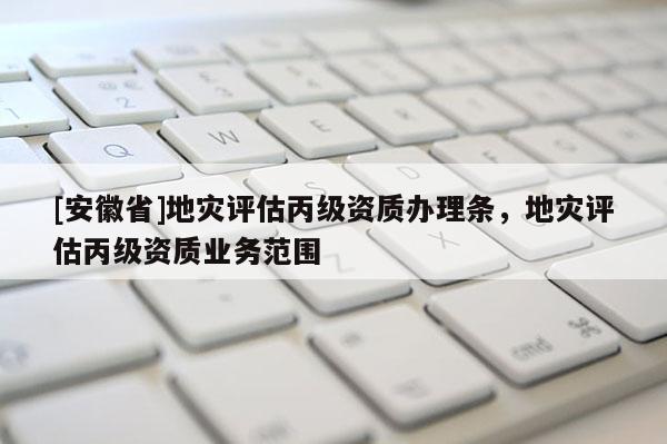 [安徽省]地災評估丙級資質辦理條，地災評估丙級資質業務范圍