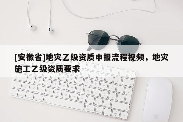 [安徽省]地災乙級資質申報流程視頻，地災施工乙級資質要求