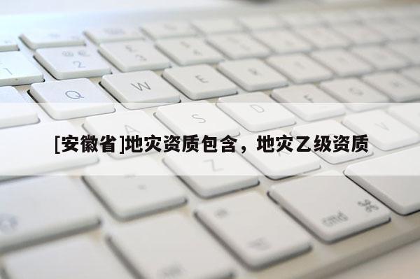 [安徽省]地災(zāi)資質(zhì)包含，地災(zāi)乙級(jí)資質(zhì)