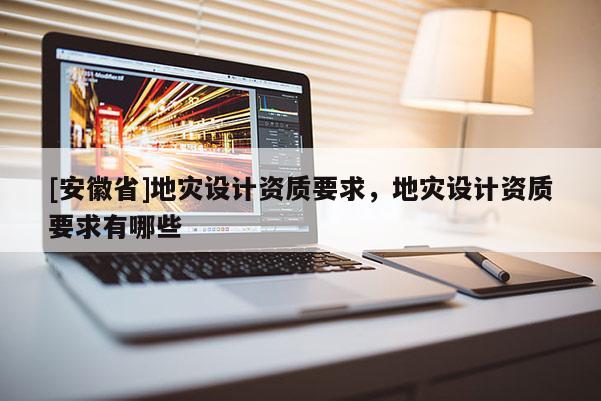 [安徽省]地災設計資質要求，地災設計資質要求有哪些