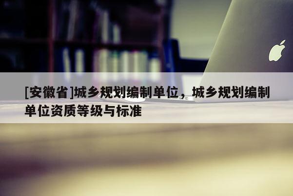 [安徽省]城鄉規劃編制單位，城鄉規劃編制單位資質等級與標準