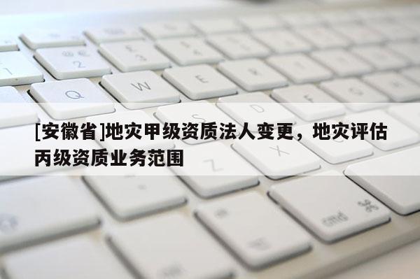 [安徽省]地災甲級資質法人變更，地災評估丙級資質業務范圍