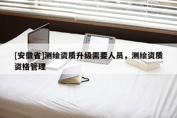 [安徽省]測繪資質(zhì)升級需要人員，測繪資質(zhì)資格管理