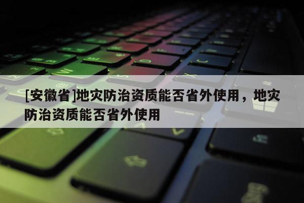 [安徽省]地災(zāi)防治資質(zhì)能否省外使用，地災(zāi)防治資質(zhì)能否省外使用