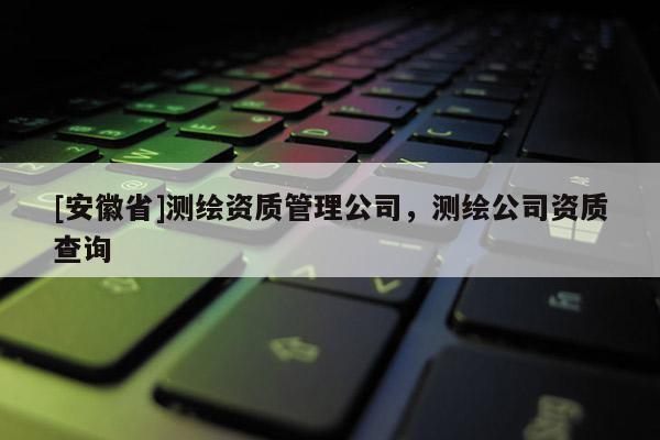 [安徽省]測繪資質(zhì)管理公司，測繪公司資質(zhì)查詢