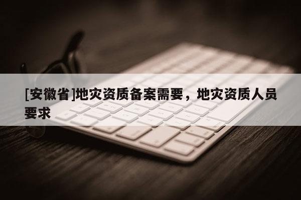 [安徽省]地災資質備案需要，地災資質人員要求