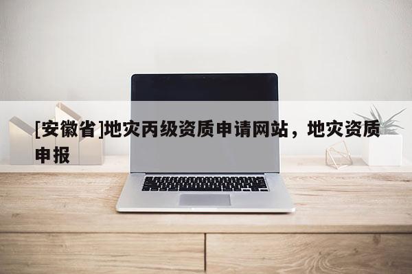 [安徽省]地災丙級資質申請網站，地災資質申報