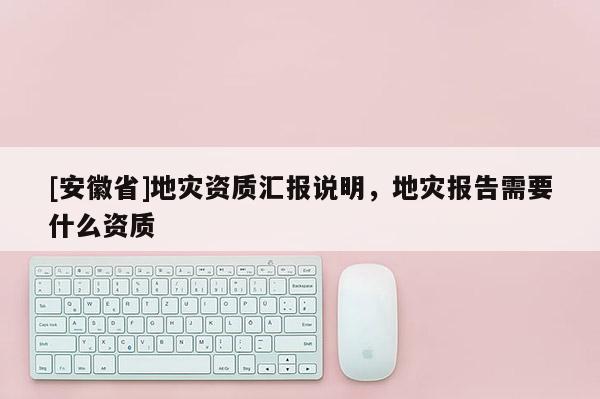 [安徽省]地災(zāi)資質(zhì)匯報(bào)說明，地災(zāi)報(bào)告需要什么資質(zhì)