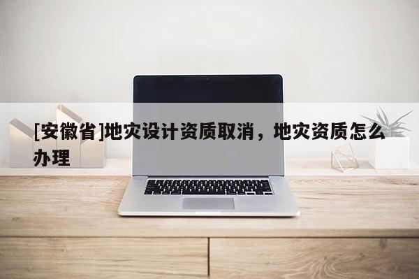 [安徽省]地災設計資質取消，地災資質怎么辦理