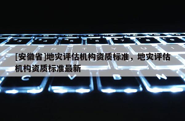 [安徽省]地災評估機構資質標準，地災評估機構資質標準最新