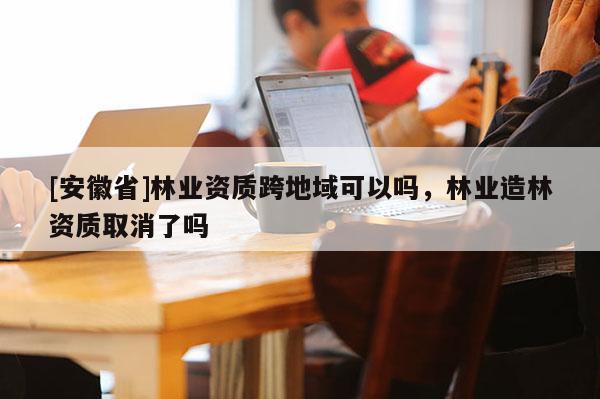 [安徽省]林業資質跨地域可以嗎，林業造林資質取消了嗎