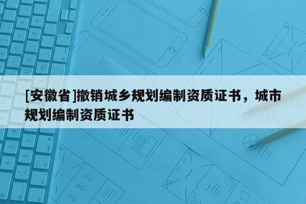 [安徽省]撤銷城鄉(xiāng)規(guī)劃編制資質證書，城市規(guī)劃編制資質證書