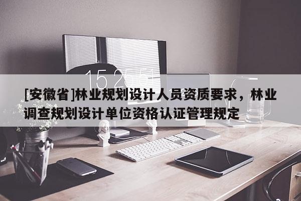 [安徽省]林業規劃設計人員資質要求，林業調查規劃設計單位資格認證管理規定