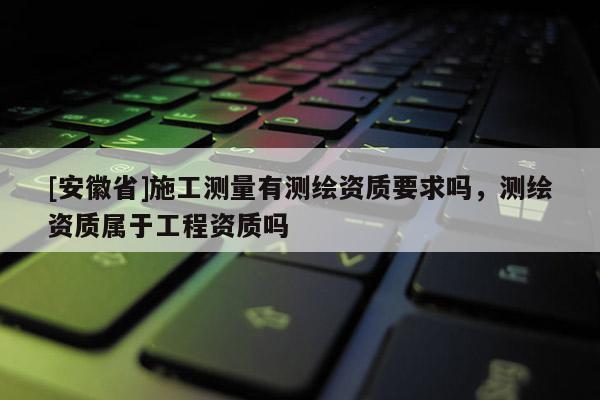 [安徽省]施工測量有測繪資質要求嗎，測繪資質屬于工程資質嗎